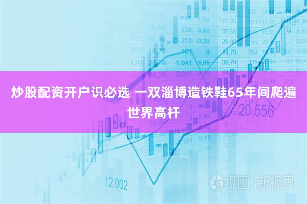 炒股配资开户识必选 一双淄博造铁鞋65年间爬遍世界高杆