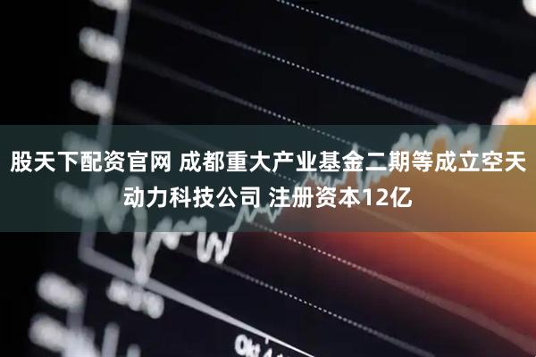 股天下配资官网 成都重大产业基金二期等成立空天动力科技公司 注册资本12亿