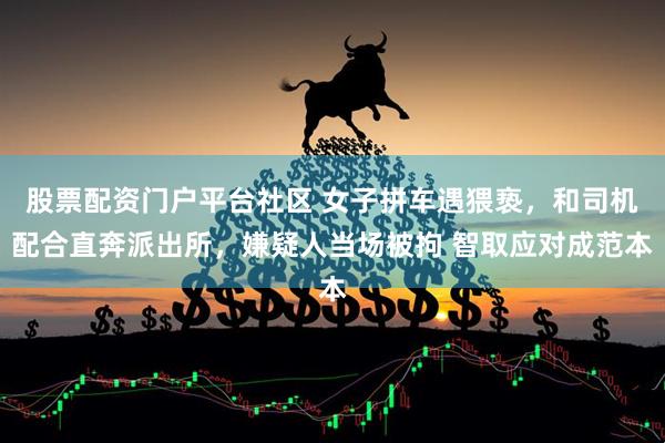 股票配资门户平台社区 女子拼车遇猥亵，和司机配合直奔派出所，嫌疑人当场被拘 智取应对成范本