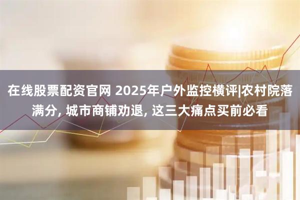 在线股票配资官网 2025年户外监控横评|农村院落满分, 城市商铺劝退, 这三大痛点买前必看