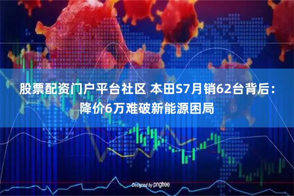 股票配资门户平台社区 本田S7月销62台背后：降价6万难破新能源困局