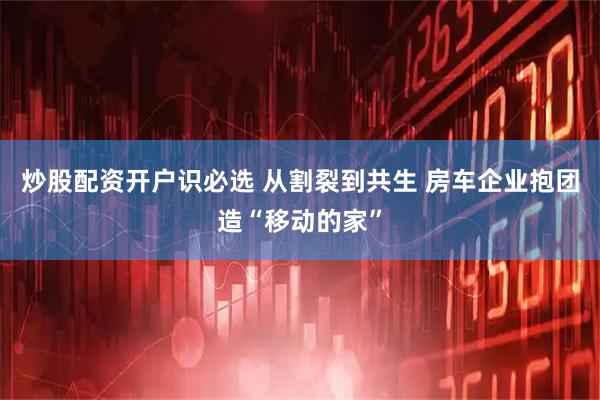 炒股配资开户识必选 从割裂到共生 房车企业抱团造“移动的家”