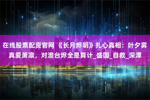 在线股票配资官网 《长月烬明》扎心真相：叶夕雾真爱萧凛，对澹台烬全是算计_盛国_自救_深潭