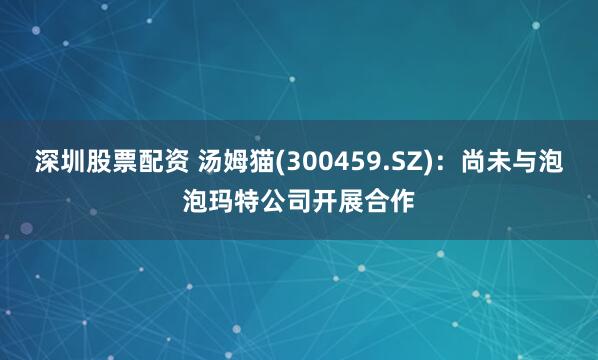深圳股票配资 汤姆猫(300459.SZ)：尚未与泡泡玛特公司开展合作