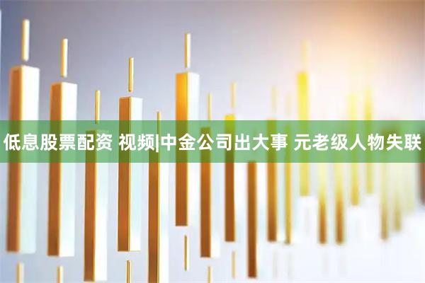 低息股票配资 视频|中金公司出大事 元老级人物失联