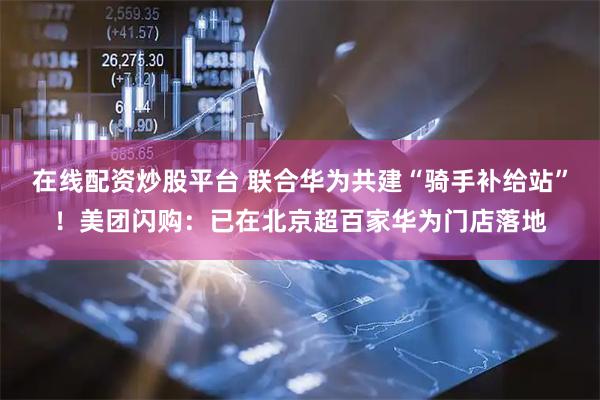 在线配资炒股平台 联合华为共建“骑手补给站”！美团闪购：已在北京超百家华为门店落地