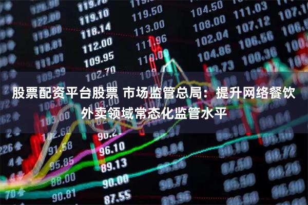 股票配资平台股票 市场监管总局：提升网络餐饮外卖领域常态化监管水平
