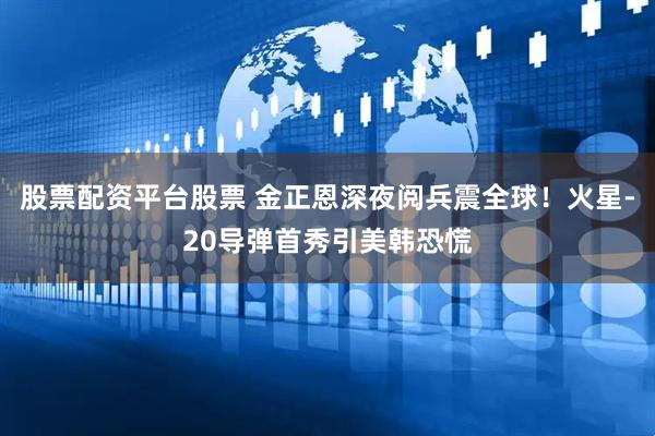 股票配资平台股票 金正恩深夜阅兵震全球！火星-20导弹首秀引美韩恐慌