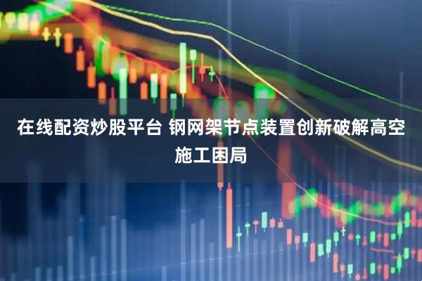 在线配资炒股平台 钢网架节点装置创新破解高空施工困局