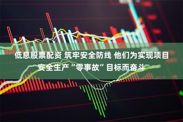低息股票配资 筑牢安全防线 他们为实现项目安全生产“零事故”目标而奋斗