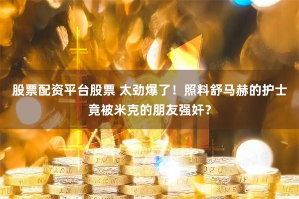 股票配资平台股票 太劲爆了！照料舒马赫的护士竟被米克的朋友强奸？