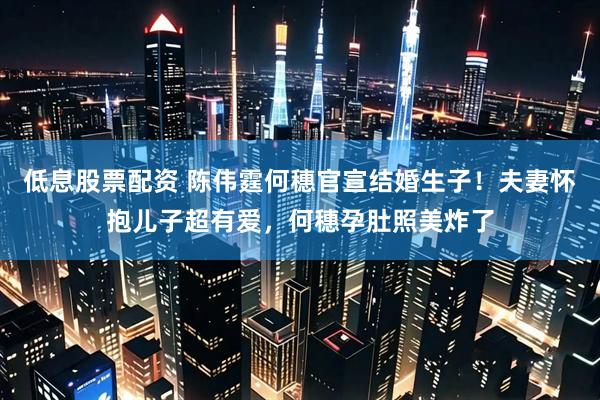 低息股票配资 陈伟霆何穗官宣结婚生子！夫妻怀抱儿子超有爱，何穗孕肚照美炸了