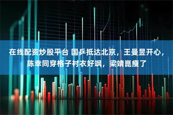 在线配资炒股平台 国乒抵达北京，王曼昱开心，陈幸同穿格子衬衣好飒，梁靖崑瘦了