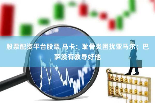 股票配资平台股票 马卡：耻骨炎困扰亚马尔；巴萨没有教导好他