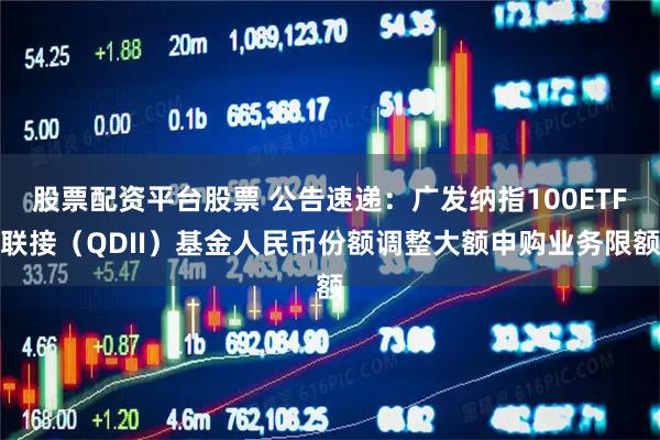 股票配资平台股票 公告速递：广发纳指100ETF联接（QDII）基金人民币份额调整大额申购业务限额