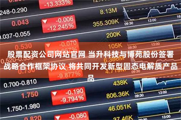 股票配资公司网站官网 当升科技与博苑股份签署战略合作框架协议 将共同开发新型固态电解质产品