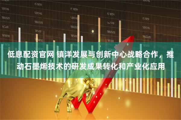 低息配资官网 镇洋发展与创新中心战略合作，推动石墨烯技术的研发成果转化和产业化应用
