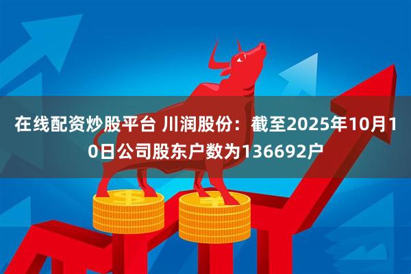 在线配资炒股平台 川润股份：截至2025年10月10日公司股东户数为136692户