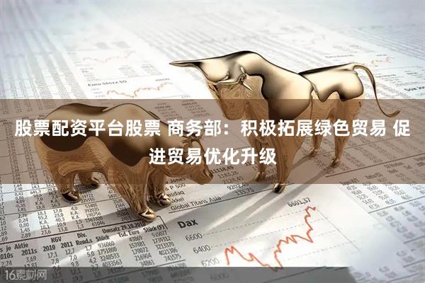 股票配资平台股票 商务部：积极拓展绿色贸易 促进贸易优化升级
