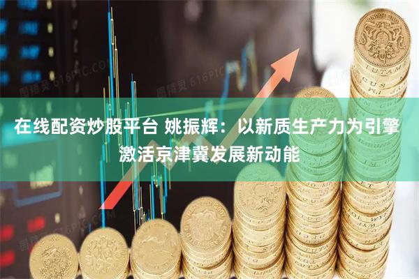 在线配资炒股平台 姚振辉：以新质生产力为引擎 激活京津冀发展新动能