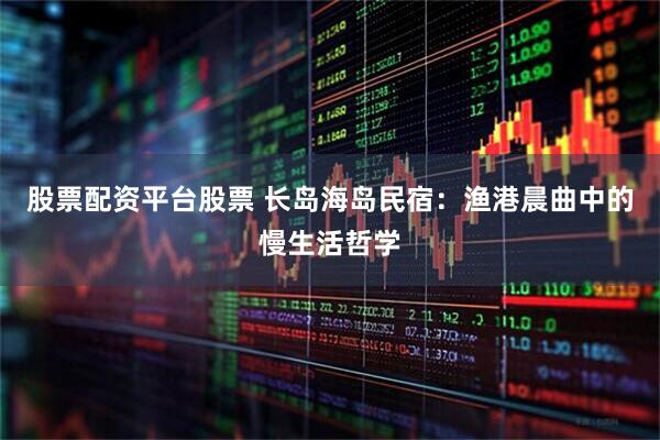 股票配资平台股票 长岛海岛民宿：渔港晨曲中的慢生活哲学