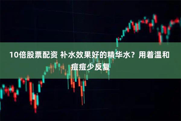 10倍股票配资 补水效果好的精华水？用着温和 痘痘少反复