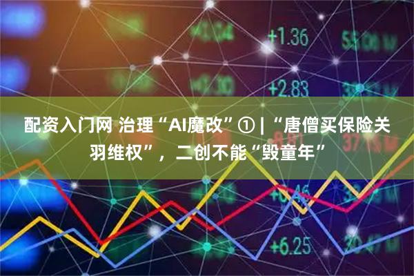 配资入门网 治理“AI魔改”① | “唐僧买保险关羽维权”，二创不能“毁童年”