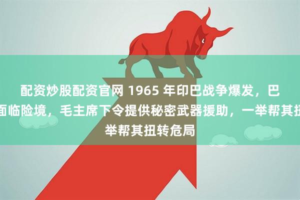 配资炒股配资官网 1965 年印巴战争爆发，巴基斯坦面临险境，毛主席下令提供秘密武器援助，一举帮其扭转危局