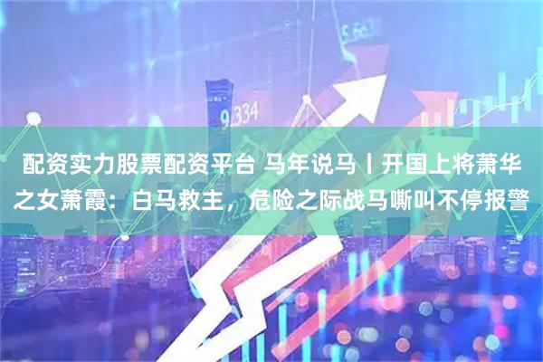 配资实力股票配资平台 马年说马丨开国上将萧华之女萧霞：白马救主，危险之际战马嘶叫不停报警