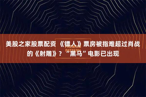 美股之家股票配资 《镖人》票房被指难超过肖战的《射雕》？“黑马”电影已出现