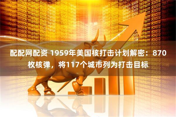 配配网配资 1959年美国核打击计划解密：870枚核弹，将117个城市列为打击目标
