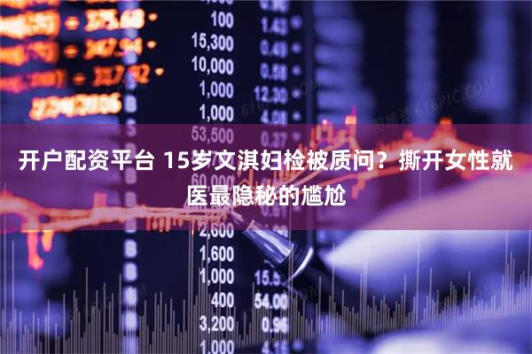 开户配资平台 15岁文淇妇检被质问？撕开女性就医最隐秘的尴尬
