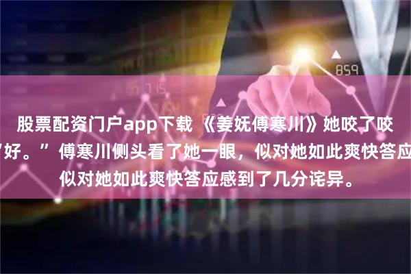 股票配资门户app下载 《姜妩傅寒川》她咬了咬唇瓣，应声道：“好。” 傅寒川侧头看了她一眼，似对她如此爽快答应感到了几分诧异。