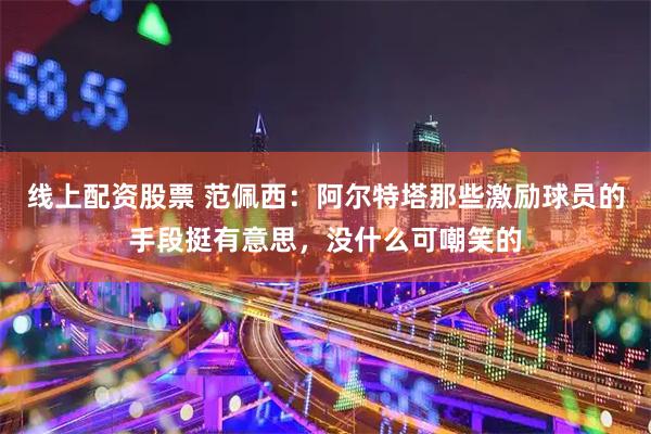 线上配资股票 范佩西：阿尔特塔那些激励球员的手段挺有意思，没什么可嘲笑的
