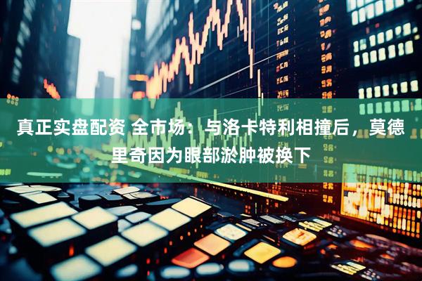 真正实盘配资 全市场：与洛卡特利相撞后，莫德里奇因为眼部淤肿被换下