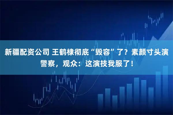 新疆配资公司 王鹤棣彻底“毁容”了？素颜寸头演警察，观众：这演技我服了！