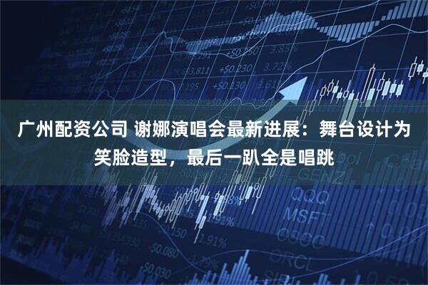 广州配资公司 谢娜演唱会最新进展：舞台设计为笑脸造型，最后一趴全是唱跳