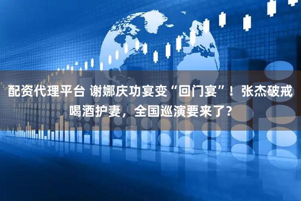 配资代理平台 谢娜庆功宴变“回门宴”！张杰破戒喝酒护妻，全国巡演要来了？