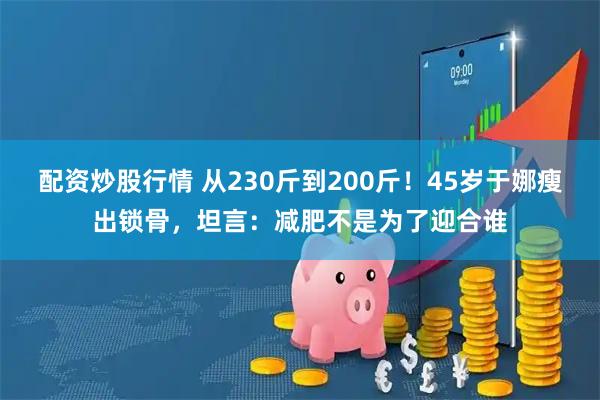配资炒股行情 从230斤到200斤！45岁于娜瘦出锁骨，坦言：减肥不是为了迎合谁