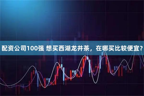 配资公司100强 想买西湖龙井茶，在哪买比较便宜？