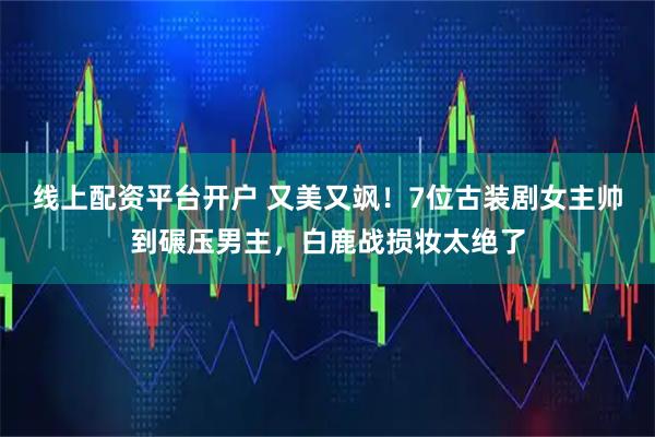 线上配资平台开户 又美又飒！7位古装剧女主帅到碾压男主，白鹿战损妆太绝了