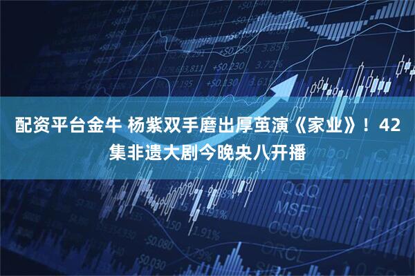 配资平台金牛 杨紫双手磨出厚茧演《家业》！42集非遗大剧今晚央八开播