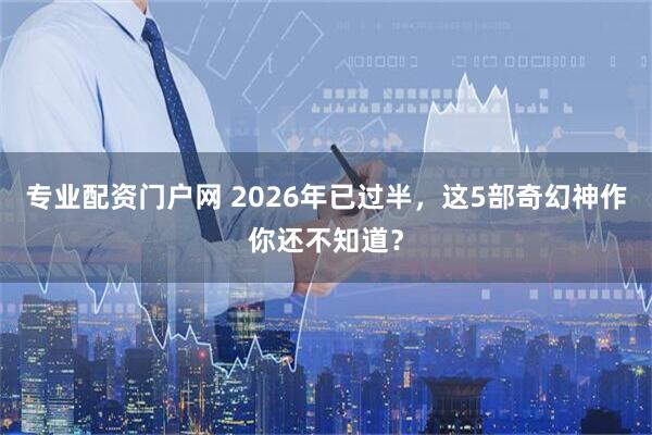 专业配资门户网 2026年已过半，这5部奇幻神作你还不知道？