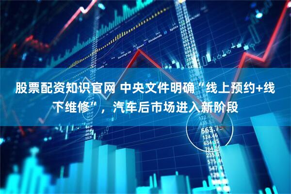 股票配资知识官网 中央文件明确“线上预约+线下维修”，汽车后市场进入新阶段