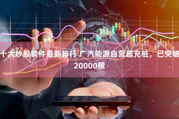 十大炒股软件最新排行 广汽能源自营超充桩，已突破20000根