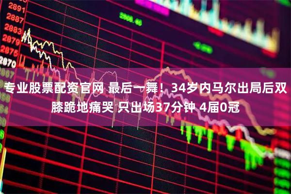 专业股票配资官网 最后一舞！34岁内马尔出局后双膝跪地痛哭 只出场37分钟 4届0冠