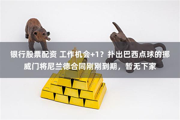 银行股票配资 工作机会+1？扑出巴西点球的挪威门将尼兰德合同刚刚到期，暂无下家