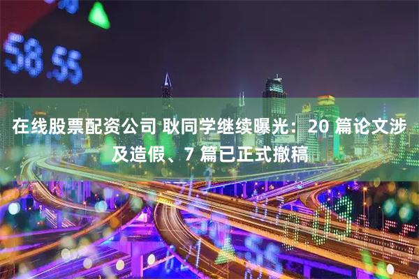 在线股票配资公司 耿同学继续曝光：20 篇论文涉及造假、7 篇已正式撤稿