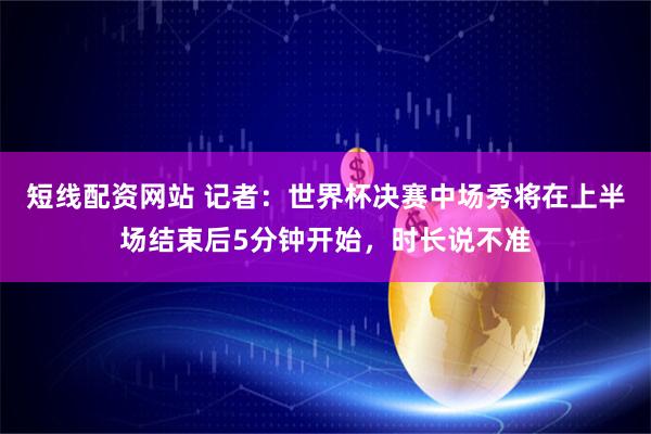 短线配资网站 记者：世界杯决赛中场秀将在上半场结束后5分钟开始，时长说不准