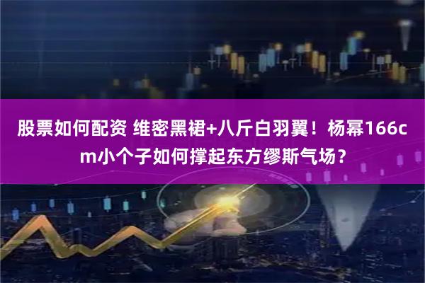 股票如何配资 维密黑裙+八斤白羽翼！杨幂166cm小个子如何撑起东方缪斯气场？